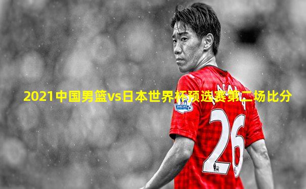 2021中国男篮vs日本世界杯预选赛第二场比分