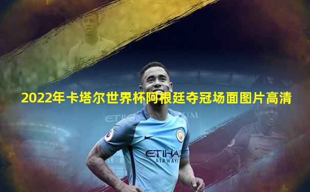 2022年卡塔尔世界杯阿根廷夺冠场面图片高清