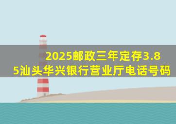 2025邮政三年定存3.85汕头华兴银行营业厅电话号码