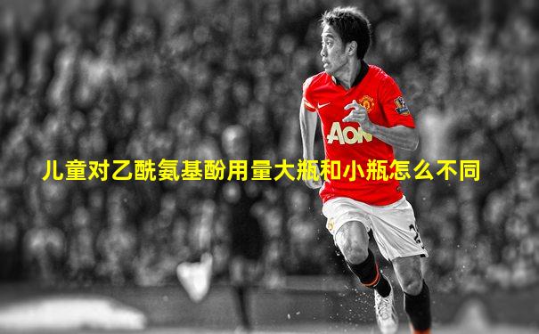 儿童对乙酰氨基酚用量大瓶和小瓶怎么不同