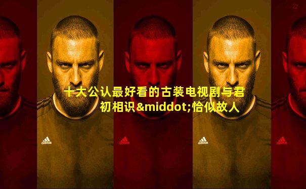 十大公认最好看的古装电视剧与君初相识·恰似故人归