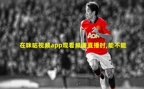 在咪咕视频app观看频道直播时,能不能