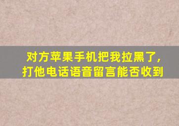 对方苹果手机把我拉黑了,打他电话语音留言能否收到