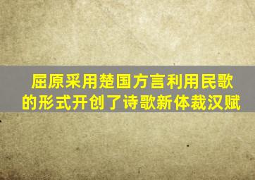 屈原采用楚国方言利用民歌的形式开创了诗歌新体裁汉赋