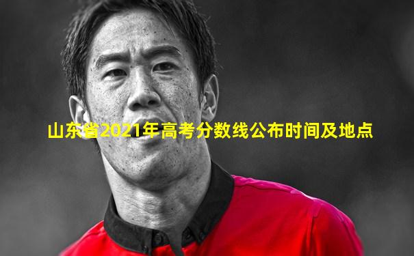 山东省2021年高考分数线公布时间及地点