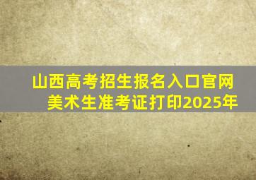 山西高考招生报名入口官网美术生准考证打印2025年