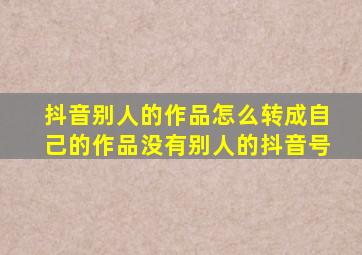 抖音别人的作品怎么转成自己的作品没有别人的抖音号