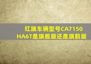 红旗车辆型号CA7150HA6T是旗舰版还是旗韵版