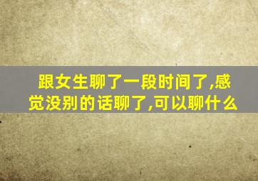 跟女生聊了一段时间了,感觉没别的话聊了,可以聊什么