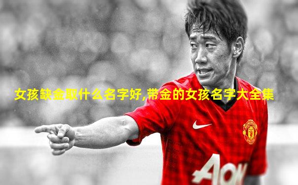女孩缺金取什么名字好,带金的女孩名字大全集