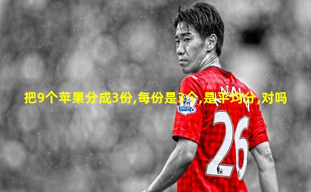 把9个苹果分成3份,每份是3个,是平均分,对吗