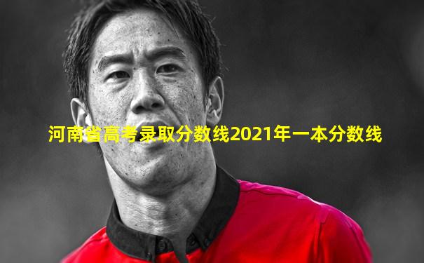 河南省高考录取分数线2021年一本分数线