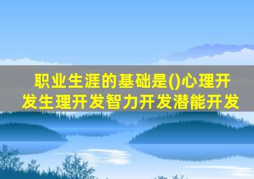 职业生涯的基础是()心理开发生理开发智力开发潜能开发